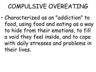 COMPULSIVE OVEREATING
• Characterized as an "addiction" to
  food, using food and eating as a way
  to hide from their emotions, to fill
  a void they feel inside, and to cope
  with daily stresses and problems in
  their lives.
 