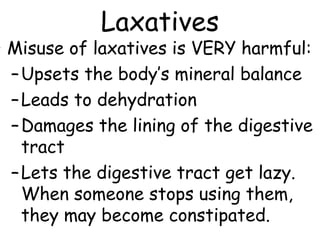 Laxatives
• Misuse of laxatives is VERY harmful:
  – Upsets the body’s mineral balance
  – Leads to dehydration
  – Damages the lining of the digestive
    tract
  – Lets the digestive tract get lazy.
    When someone stops using them,
    they may become constipated.
 