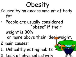 Obesity
Caused by an excess amount of body
   fat
• People are usually considered
               “obese” if their
   weight is 30%
    or more above their ideal weight.
2 main causes:
1. Unhealthy eating habits
2. Lack of physical activity
 