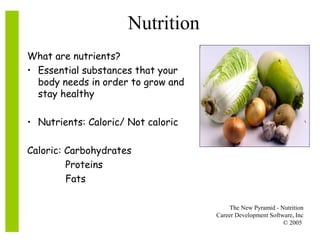 The New Pyramid - Nutrition
Career Development Software, Inc
© 2005
Nutrition
What are nutrients?
• Essential substances that your
body needs in order to grow and
stay healthy
• Nutrients: Caloric/ Not caloric
Caloric: Carbohydrates
Proteins
Fats
 