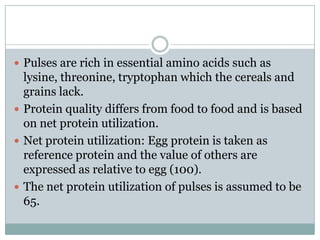  Pulses are rich in essential amino acids such as
lysine, threonine, tryptophan which the cereals and
grains lack.
 Protein quality differs from food to food and is based
on net protein utilization.
 Net protein utilization: Egg protein is taken as
reference protein and the value of others are
expressed as relative to egg (100).
 The net protein utilization of pulses is assumed to be
65.
 