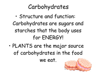 • Structure and function:
Carbohydrates are sugars and
starches that the body uses
for ENERGY!
• PLANTS are the major source
of carbohydrates in the food
we eat.
Carbohydrates
© 2005 JupiterImages Corporation
 