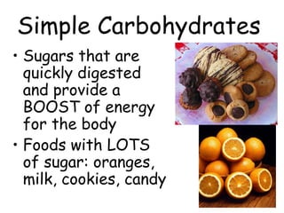 Simple Carbohydrates
• Sugars that are
quickly digested
and provide a
BOOST of energy
for the body
• Foods with LOTS
of sugar: oranges,
milk, cookies, candy
 