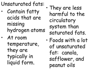 Unsaturated fats:
• Contain fatty
acids that are
missing
hydrogen atoms
• At room
temperature,
they are
typically in
liquid form.
• They are less
harmful to the
circulatory
system than
saturated fats.
• Foods with a lot
of unsaturated
fat: canola,
safflower, and
peanut oils
 