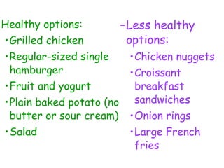 Healthy options:
•Grilled chicken
•Regular-sized single
hamburger
•Fruit and yogurt
•Plain baked potato (no
butter or sour cream)
•Salad
–Less healthy
options:
•Chicken nuggets
•Croissant
breakfast
sandwiches
•Onion rings
•Large French
fries
 