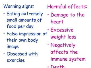 Warning signs:
• Eating extremely
small amounts of
food per day
• False impression of
their own body
image
• Obsessed with
exercise
Harmful effects:
• Damage to the
heart
• Excessive
weight loss
• Negatively
affects the
immune system
 
