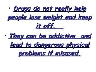 • Drugs do not really helpDrugs do not really help
people lose weight and keeppeople lose weight and keep
it off.it off.
• They can be addictive, andThey can be addictive, and
lead to dangerous physicallead to dangerous physical
problems if misused.problems if misused.
 