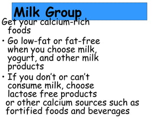 Milk Group
Get your calcium-rich
foods
• Go low-fat or fat-free
when you choose milk,
yogurt, and other milk
products
• If you don’t or can’t
consume milk, choose
lactose free products
or other calcium sources such as
fortified foods and beverages
 