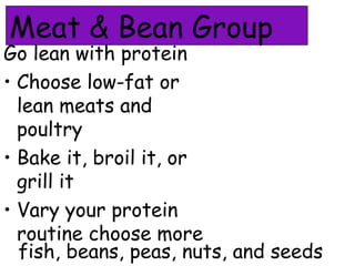 Meat & Bean Group
Go lean with protein
• Choose low-fat or
lean meats and
poultry
• Bake it, broil it, or
grill it
• Vary your protein
routine choose more
fish, beans, peas, nuts, and seeds
 