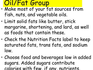 • Make most of your fat sources from
fish, nuts, and vegetable oils.
• Limit solid fats like butter, stick
margarine, shortening, and lard, as well
as foods that contain these.
• Check the Nutrition Facts label to keep
saturated fats, trans fats, and sodium
low.
• Choose food and beverages low in added
sugars. Added sugars contribute
Oil/Fat Group
 