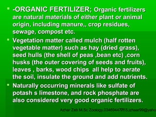  -ORGANIC FERTILIZER; Organic fertilizers
are natural materials of either plant or animal
origin, including manure,, crop residues,
sewage, compost etc.
 Vegetation matter called mulch (half rotten
vegetable matter) such as hay (dried grass),
seed hulls (the shell of peas ,bean etc) ,corn
husks (the outer covering of seeds and fruits),
leaves , barks, wood chips all help to aerate
the soil, insulate the ground and add nutrients.
 Naturally occurring minerals like sulfate of
potash s limestone, and rock phosphate are
also considered very good organic fertilizers.

Azhar Zeb M.Sc Zoology.03469447715,izhaar99@yahoo
11

 