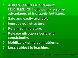

1.
2.
3.
4.
5.
6.

ADVANTAGES OF ORGANIC
FERTILIZERS; Following are some
advantages of Inorganic fertilizers.
Safe and easily available
Improve soil structure.
Retain soil moisture.
Release nitrogen slowly and
consistently.
Mobilize existing soil nutrients.
Less subject to leaching.

Azhar Zeb M.Sc Zoology.03469447715,izhaar99@yahoo
12

 
