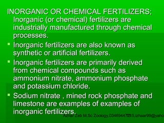 INORGANIC OR CHEMICAL FERTILIZERS;
Inorganic (or chemical) fertilizers are
industrially manufactured through chemical
processes.
 Inorganic fertilizers are also known as
synthetic or artificial fertilizers.
 Inorganic fertilizers are primarily derived
from chemical compounds such as
ammonium nitrate, ammonium phosphate
and potassium chloride.
 Sodium nitrate , mined rock phosphate and
limestone are examples of examples of
inorganic fertilizers.Zeb M.Sc Zoology.03469447715,izhaar99@yahoo
Azhar
13

 