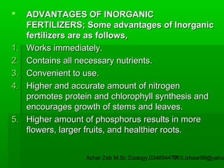 

1.
2.
3.
4.

5.

ADVANTAGES OF INORGANIC
FERTILIZERS; Some advantages of Inorganic
fertilizers are as follows,
Works immediately.
Contains all necessary nutrients.
Convenient to use.
Higher and accurate amount of nitrogen
promotes protein and chlorophyll synthesis and
encourages growth of stems and leaves.
Higher amount of phosphorus results in more
flowers, larger fruits, and healthier roots.

Azhar Zeb M.Sc Zoology.03469447715,izhaar99@yahoo
14

 
