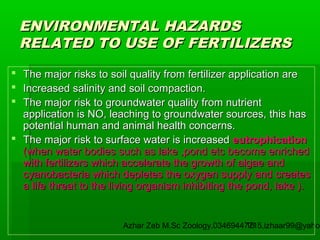 ENVIRONMENTAL HAZARDS
RELATED TO USE OF FERTILIZERS
 The major risks to soil quality from fertilizer application are
 Increased salinity and soil compaction.
 The major risk to groundwater quality from nutrient
application is NO, leaching to groundwater sources, this has
potential human and animal health concerns.
 The major risk to surface water is increased eutrophication
(when water bodies such as lake ,pond etc become enriched
with fertilizers which accelerate the growth of algae and
cyanobacteria which depletes the oxygen supply and creates
a life threat to the living organism inhibiting the pond, lake ).

Azhar Zeb M.Sc Zoology.03469447715,izhaar99@yahoo
15

 