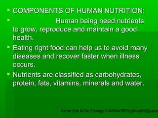  COMPONENTS OF HUMAN NUTRITION:

Human being need nutrients
to grow, reproduce and maintain a good
health.
 Eating right food can help us to avoid many
diseases and recover faster when illness
occurs.
 Nutrients are classified as carbohydrates,
protein, fats, vitamins, minerals and water.

Azhar Zeb M.Sc Zoology.03469447715,izhaar99@yahoo
17

 