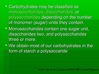  Carbohydrates may be classified as
monosaccharides, disaccharides, or
polysaccharides depending on the number
of monomer (sugar) units they contain.
 Monosaccharides contain one sugar unit,
disaccharides two, and polysaccharides
three or more.
 We obtain most of our carbohydrates in the
form of starch a polysaccaride

Azhar Zeb M.Sc Zoology.03469447715,izhaar99@yahoo
19

 