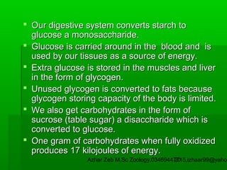  Our digestive system converts starch to
glucose a monosaccharide.
 Glucose is carried around in the blood and is
used by our tissues as a source of energy.
 Extra glucose is stored in the muscles and liver
in the form of glycogen.
 Unused glycogen is converted to fats because
glycogen storing capacity of the body is limited.
 We also get carbohydrates in the form of
sucrose (table sugar) a disaccharide which is
converted to glucose.
 One gram of carbohydrates when fully oxidized
produces 17 kilojoules of energy.

Azhar Zeb M.Sc Zoology.03469447715,izhaar99@yahoo
20

 