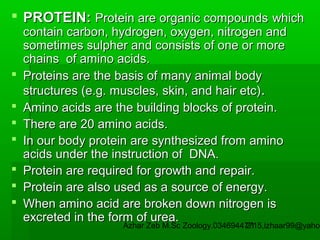 PROTEIN: Protein are organic compounds which









contain carbon, hydrogen, oxygen, nitrogen and
sometimes sulpher and consists of one or more
chains of amino acids.
Proteins are the basis of many animal body
structures (e.g. muscles, skin, and hair etc) .
Amino acids are the building blocks of protein.
There are 20 amino acids.
In our body protein are synthesized from amino
acids under the instruction of DNA.
Protein are required for growth and repair.
Protein are also used as a source of energy.
When amino acid are broken down nitrogen is
excreted in the form of urea.

Azhar Zeb M.Sc Zoology.03469447715,izhaar99@yahoo
21

 