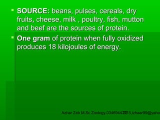  SOURCE: beans, pulses, cereals, dry
fruits, cheese, milk , poultry, fish, mutton
and beef are the sources of protein.
 One gram of protein when fully oxidized
produces 18 kilojoules of energy.

Azhar Zeb M.Sc Zoology.03469447715,izhaar99@yahoo
22

 