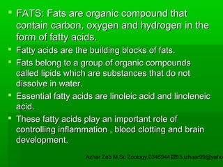  FATS: Fats are organic compound that
contain carbon, oxygen and hydrogen in the
form of fatty acids.
 Fatty acids are the building blocks of fats.
 Fats belong to a group of organic compounds
called lipids which are substances that do not
dissolve in water.
 Essential fatty acids are linoleic acid and linoleneic
acid.
 These fatty acids play an important role of
controlling inflammation , blood clotting and brain
development.

Azhar Zeb M.Sc Zoology.03469447715,izhaar99@yahoo
23

 