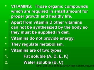 VITAMINS: Those organic compounds
which are required in small amount for
proper growth and healthy life.
 Apart from vitamin D other vitamins
can not be synthesized by the body so
they must be supplied in diet.
 Vitamins do not provide energy.
 They regulate metabolism.
 Vitamins are of two types.
1.
Fat soluble (A, D, E, K)
2.
Water soluble (B, C)


Azhar Zeb M.Sc Zoology.03469447715,izhaar99@yahoo
25

 