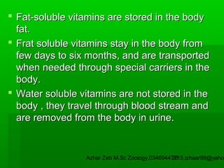  Fat-soluble vitamins are stored in the body
fat.
 Frat soluble vitamins stay in the body from
few days to six months, and are transported
when needed through special carriers in the
body.
 Water soluble vitamins are not stored in the
body , they travel through blood stream and
are removed from the body in urine.

Azhar Zeb M.Sc Zoology.03469447715,izhaar99@yahoo
26

 