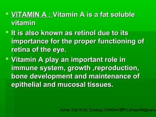  VITAMIN A : Vitamin A is a fat soluble
vitamin
 It is also known as retinol due to its
importance for the proper functioning of
retina of the eye.
 Vitamin A play an important role in
immune system, growth ,reproduction,
bone development and maintenance of
epithelial and mucosal tissues.

Azhar Zeb M.Sc Zoology.03469447715,izhaar99@yahoo
27

 