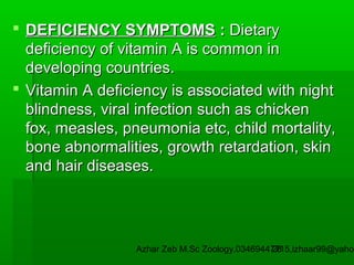  DEFICIENCY SYMPTOMS : Dietary
deficiency of vitamin A is common in
developing countries.
 Vitamin A deficiency is associated with night
blindness, viral infection such as chicken
fox, measles, pneumonia etc, child mortality,
bone abnormalities, growth retardation, skin
and hair diseases.

Azhar Zeb M.Sc Zoology.03469447715,izhaar99@yahoo
28

 
