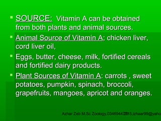  SOURCE: Vitamin A can be obtained
from both plants and animal sources.
 Animal Source of Vitamin A; chicken liver,
cord liver oil,
 Eggs, butter, cheese, milk, fortified cereals
and fortified dairy products.
 Plant Sources of Vitamin A: carrots , sweet
potatoes, pumpkin, spinach, broccoli,
grapefruits, mangoes, apricot and oranges.

Azhar Zeb M.Sc Zoology.03469447715,izhaar99@yahoo
29

 