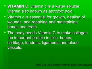  VITAMIN C: vitamin c is a water soluble
vitamin also known as ascorbic acid.
 Vitamin c is essential for growth, healing of
wounds, and repairing and maintaining
bones and teeth.
 The body needs Vitamin C to make collagen
an important protein in skin, bones,
cartilage, tendons, ligaments and blood
vessels.

Azhar Zeb M.Sc Zoology.03469447715,izhaar99@yahoo
30

 
