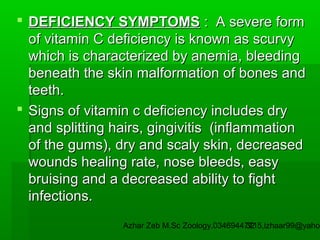  DEFICIENCY SYMPTOMS : A severe form
of vitamin C deficiency is known as scurvy
which is characterized by anemia, bleeding
beneath the skin malformation of bones and
teeth.
 Signs of vitamin c deficiency includes dry
and splitting hairs, gingivitis (inflammation
of the gums), dry and scaly skin, decreased
wounds healing rate, nose bleeds, easy
bruising and a decreased ability to fight
infections.

Azhar Zeb M.Sc Zoology.03469447715,izhaar99@yahoo
32

 