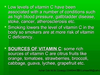  Low levels of vitamin C have been
associated with a number of conditions such
as high blood pressure, gallbladder disease,
stoke, cancer, atherosclerosis etc.
 Smoking lowers the level of vitamin C in the
body so smokers are at more risk of vitamin
C deficiency.
 SOURCES OF VITAMIN C: some rich
sources of vitamin C are citrus fruits like
orange, tomatoes, strawberries, broccoli,
cabbage, guava, lychee, grapefruit etc.

Azhar Zeb M.Sc Zoology.03469447715,izhaar99@yahoo
33

 