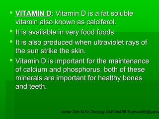  VITAMIN D: Vitamin D is a fat soluble
vitamin also known as calciferol.
 It is available in very food foods
 It is also produced when ultraviolet rays of
the sun strike the skin.
 Vitamin D is important for the maintenance
of calcium and phosphorus, both of these
minerals are important for healthy bones
and teeth.

Azhar Zeb M.Sc Zoology.03469447715,izhaar99@yahoo
34

 