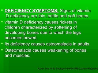  DEFICIENCY SYMPTOMS: Signs of vitamin
D deficiency are thin, brittle and soft bones.
 vitamin D deficiency causes rickets in
children characterized by softening of
developing bones due to which the legs
becomes bowed.
 Its deficiency causes osteomalacia in adults
 Osteomalacia causes weakening of bones
and muscles.

Azhar Zeb M.Sc Zoology.03469447715,izhaar99@yahoo
35

 