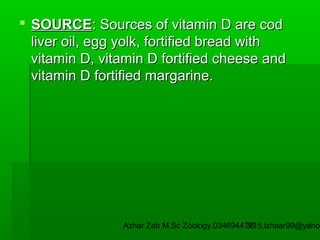  SOURCE: Sources of vitamin D are cod
liver oil, egg yolk, fortified bread with
vitamin D, vitamin D fortified cheese and
vitamin D fortified margarine.

Azhar Zeb M.Sc Zoology.03469447715,izhaar99@yahoo
36

 