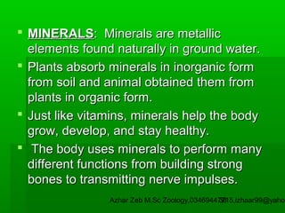  MINERALS: Minerals are metallic
elements found naturally in ground water.
 Plants absorb minerals in inorganic form
from soil and animal obtained them from
plants in organic form.
 Just like vitamins, minerals help the body
grow, develop, and stay healthy.
 The body uses minerals to perform many
different functions from building strong
bones to transmitting nerve impulses.

Azhar Zeb M.Sc Zoology.03469447715,izhaar99@yahoo
38

 
