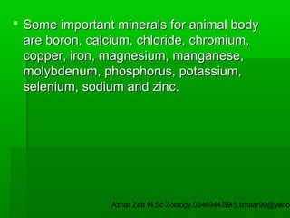  Some important minerals for animal body
are boron, calcium, chloride, chromium,
copper, iron, magnesium, manganese,
molybdenum, phosphorus, potassium,
selenium, sodium and zinc.

Azhar Zeb M.Sc Zoology.03469447715,izhaar99@yahoo
39

 