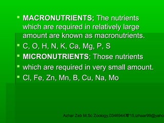  MACRONUTRIENTS; The nutrients
which are required in relatively large
amount are known as macronutrients.
 C, O, H, N, K, Ca, Mg, P, S
 MICRONUTRIENTS; Those nutrients
 which are required in very small amount.
 Cl, Fe, Zn, Mn, B, Cu, Na, Mo

Azhar Zeb M.Sc Zoology.03469447715,izhaar99@yahoo
4

 