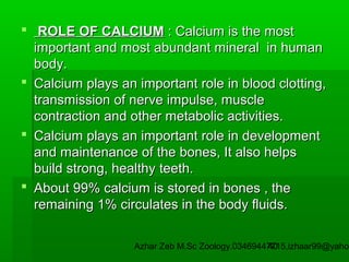  ROLE OF CALCIUM : Calcium is the most
important and most abundant mineral in human
body.
 Calcium plays an important role in blood clotting,
transmission of nerve impulse, muscle
contraction and other metabolic activities.
 Calcium plays an important role in development
and maintenance of the bones, It also helps
build strong, healthy teeth.
 About 99% calcium is stored in bones , the
remaining 1% circulates in the body fluids.

Azhar Zeb M.Sc Zoology.03469447715,izhaar99@yahoo
40

 