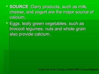  SOURCE :Dairy products, such as milk,
cheese, and yogurt are the major source of
calcium.
 Eggs, leafy green vegetables, such as
broccoli legumes, nuts and whole grain
also provide calcium.

Azhar Zeb M.Sc Zoology.03469447715,izhaar99@yahoo
41

 