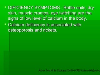 DIFICIENCY SYMPTOMS : Brittle nails, dry
skin, muscle cramps, eye twitching are the
signs of low level of calcium in the body.
 Calcium deficiency is associated with
osteoporosis and rickets.

Azhar Zeb M.Sc Zoology.03469447715,izhaar99@yahoo
42

 