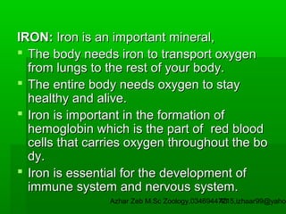 IRON: Iron is an important mineral,
 The body needs iron to transport oxygen
from lungs to the rest of your body.
 The entire body needs oxygen to stay
healthy and alive.
 Iron is important in the formation of
hemoglobin which is the part of red blood
cells that carries oxygen throughout the bo
dy.
 Iron is essential for the development of
immune system and nervous system.

Azhar Zeb M.Sc Zoology.03469447715,izhaar99@yahoo
43

 