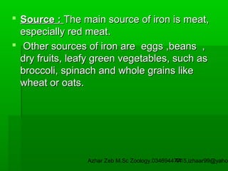  Source : The main source of iron is meat,
especially red meat.
 Other sources of iron are eggs ,beans ,
dry fruits, leafy green vegetables, such as
broccoli, spinach and whole grains like
wheat or oats.

Azhar Zeb M.Sc Zoology.03469447715,izhaar99@yahoo
44

 