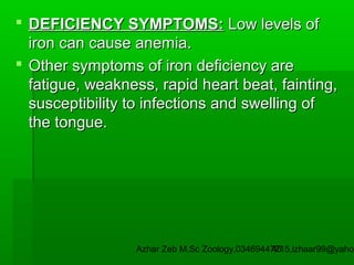  DEFICIENCY SYMPTOMS: Low levels of
iron can cause anemia.
 Other symptoms of iron deficiency are
fatigue, weakness, rapid heart beat, fainting,
susceptibility to infections and swelling of
the tongue.

Azhar Zeb M.Sc Zoology.03469447715,izhaar99@yahoo
45

 