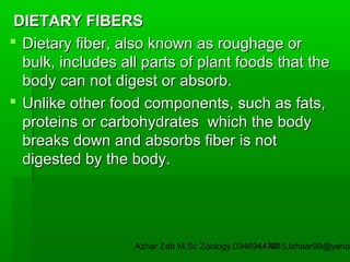 DIETARY FIBERS
 Dietary fiber, also known as roughage or
bulk, includes all parts of plant foods that the
body can not digest or absorb.
 Unlike other food components, such as fats,
proteins or carbohydrates which the body
breaks down and absorbs fiber is not
digested by the body.

Azhar Zeb M.Sc Zoology.03469447715,izhaar99@yahoo
46

 
