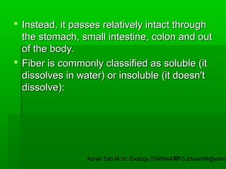  Instead, it passes relatively intact through
the stomach, small intestine, colon and out
of the body.
 Fiber is commonly classified as soluble (it
dissolves in water) or insoluble (it doesn't
dissolve):

Azhar Zeb M.Sc Zoology.03469447715,izhaar99@yahoo
47

 