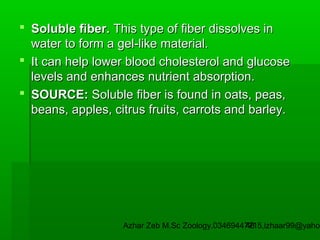  Soluble fiber. This type of fiber dissolves in
water to form a gel-like material.
 It can help lower blood cholesterol and glucose
levels and enhances nutrient absorption.
 SOURCE: Soluble fiber is found in oats, peas,
beans, apples, citrus fruits, carrots and barley.

Azhar Zeb M.Sc Zoology.03469447715,izhaar99@yahoo
48

 