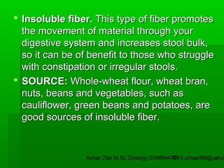  Insoluble fiber. This type of fiber promotes
the movement of material through your
digestive system and increases stool bulk,
so it can be of benefit to those who struggle
with constipation or irregular stools.
 SOURCE: Whole-wheat flour, wheat bran,
nuts, beans and vegetables, such as
cauliflower, green beans and potatoes, are
good sources of insoluble fiber.

Azhar Zeb M.Sc Zoology.03469447715,izhaar99@yahoo
49

 