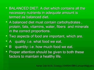  BALANCED DIET: A diet which contains all the
necessary nutrients in adequate amount is
termed as balanced diet.
 A balanced diet must contain carbohydrates ,
protein, fats, vitamins, water, fibers and minerals
in the correct proportions.
 Two aspects of food are important, which are.
 A quality :i.e. what food we eat.
 B quantity: i.e. how much food we eat.
 Proper attention should be given to both these
factors to maintain a healthy life.

Azhar Zeb M.Sc Zoology.03469447715,izhaar99@yahoo
53

 